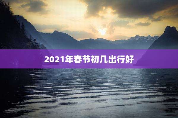 2021年春节初几出行好