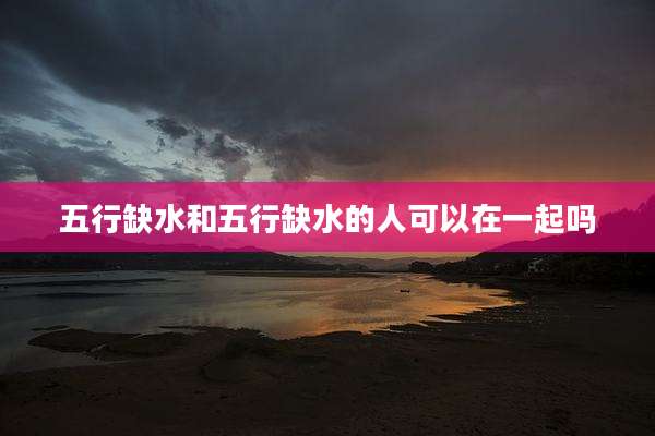 五行缺水和五行缺水的人可以在一起吗
