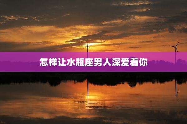怎样让水瓶座男人深爱着你
