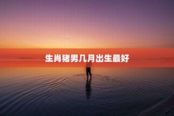 生肖猪男几月出生最好