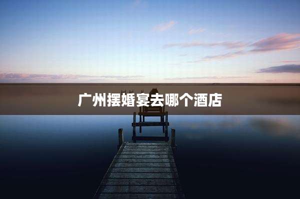 广州摆婚宴去哪个酒店