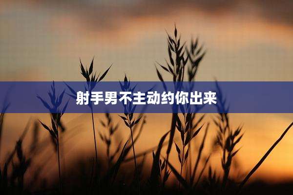 射手男不主动约你出来