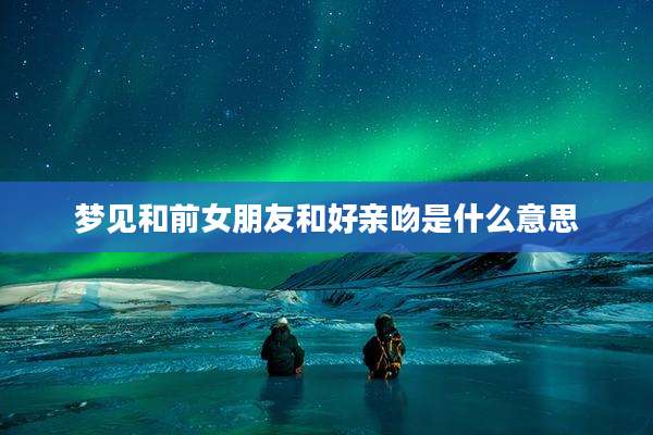 梦见和前女朋友和好亲吻是什么意思