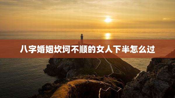 八字婚姻坎坷不顺的女人下半怎么过