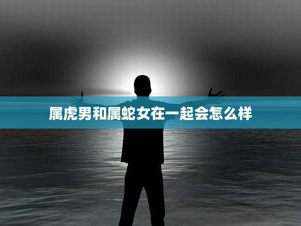 属虎男和属蛇女在一起会怎么样