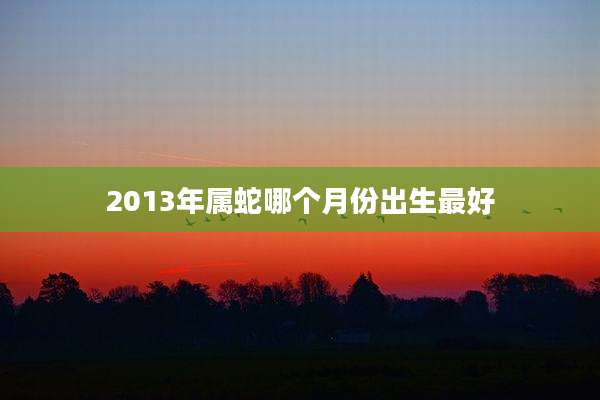 2013年属蛇哪个月份出生最好