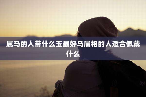 属马的人带什么玉最好马属相的人适合佩戴什么