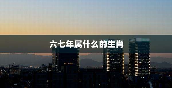 六七年属什么的生肖