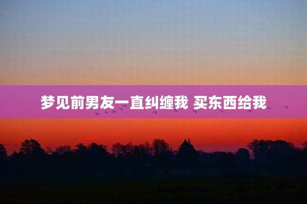 梦见前男友一直纠缠我 买东西给我
