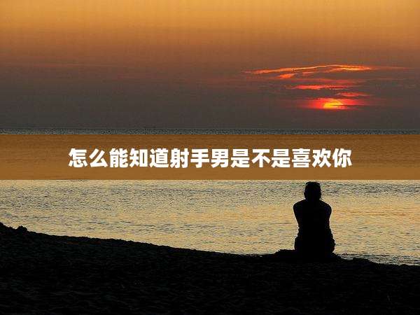 怎么能知道射手男是不是喜欢你