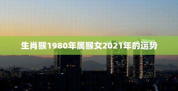 生肖猴1980年属猴女2021年的运势