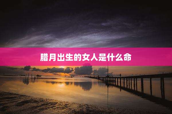 腊月出生的女人是什么命