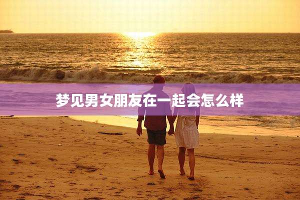 梦见男女朋友在一起会怎么样