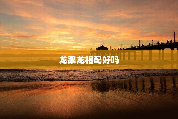 龙跟龙相配好吗