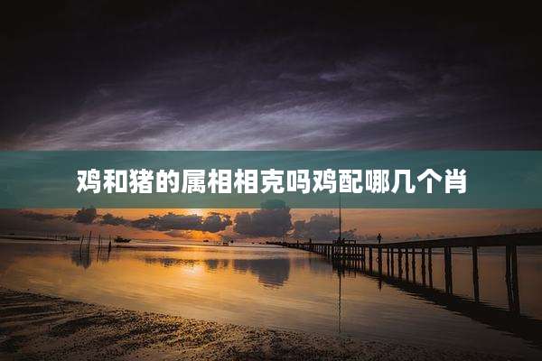 鸡和猪的属相相克吗鸡配哪几个肖
