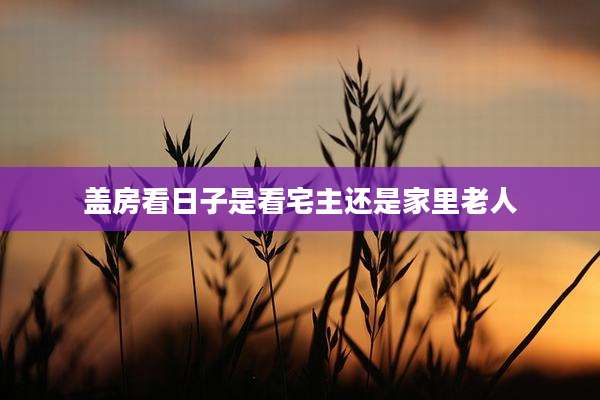 盖房看日子是看宅主还是家里老人
