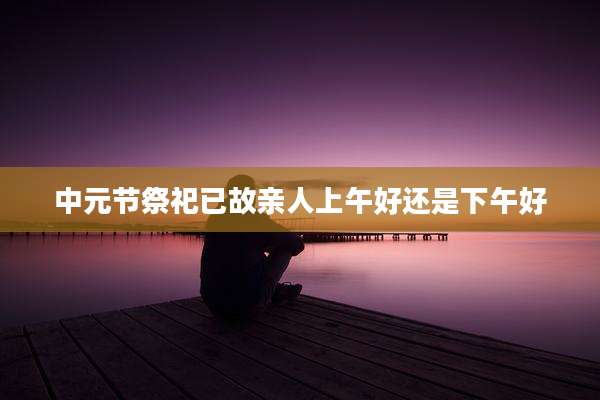 中元节祭祀已故亲人上午好还是下午好