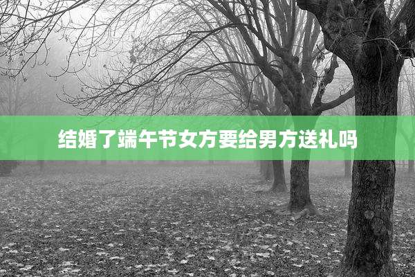 结婚了端午节女方要给男方送礼吗