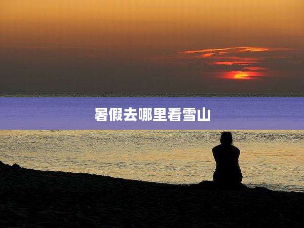 暑假去哪里看雪山