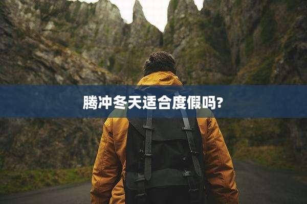 腾冲冬天适合度假吗?
