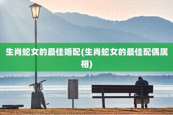 生肖蛇女的最佳婚配(生肖蛇女的最佳配偶属相)