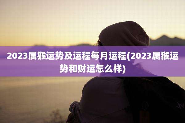 2023属猴运势及运程每月运程(2023属猴运势和财运怎么样)