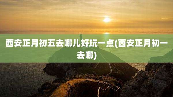西安正月初五去哪儿好玩一点(西安正月初一去哪)