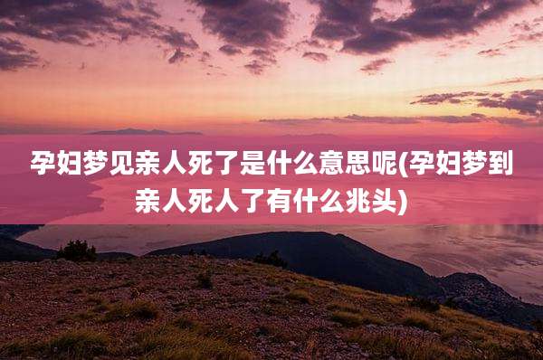 孕妇梦见亲人死了是什么意思呢(孕妇梦到亲人死人了有什么兆头)