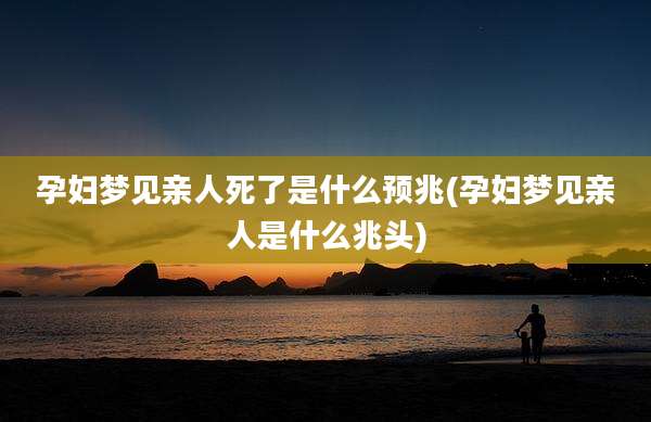 孕妇梦见亲人死了是什么预兆(孕妇梦见亲人是什么兆头)