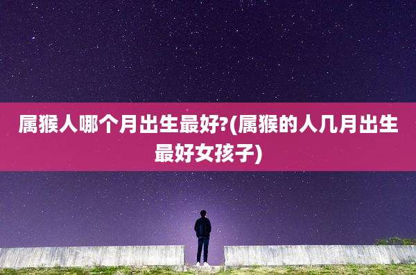 属猴人哪个月出生最好?(属猴的人几月出生最好女孩子)