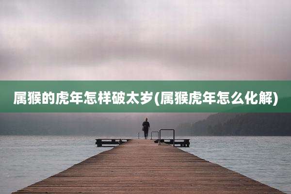 属猴的虎年怎样破太岁(属猴虎年怎么化解)