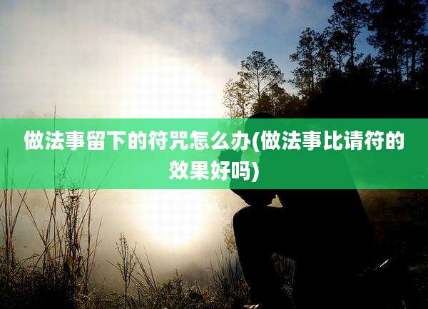做法事留下的符咒怎么办(做法事比请符的效果好吗)