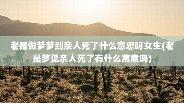 老是做梦梦到亲人死了什么意思呀女生(老是梦见亲人死了有什么寓意吗)