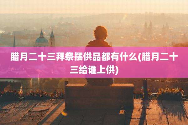 腊月二十三拜祭摆供品都有什么(腊月二十三给谁上供)
