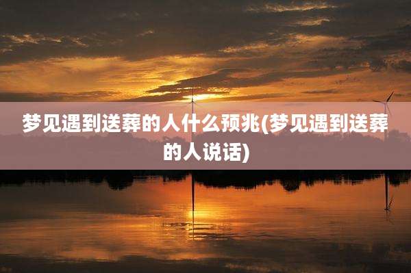梦见遇到送葬的人什么预兆(梦见遇到送葬的人说话)
