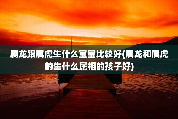 属龙跟属虎生什么宝宝比较好(属龙和属虎的生什么属相的孩子好)