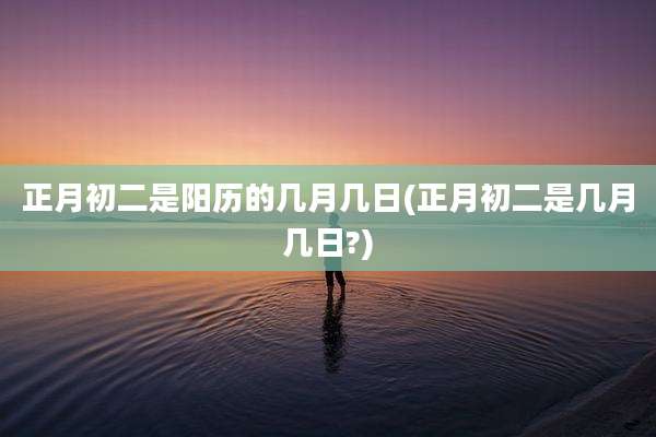 正月初二是阳历的几月几日(正月初二是几月几日?)