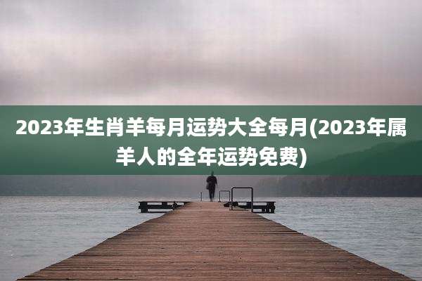 2023年生肖羊每月运势大全每月(2023年属羊人的全年运势免费)