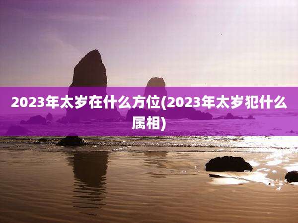 2023年太岁在什么方位(2023年太岁犯什么属相)