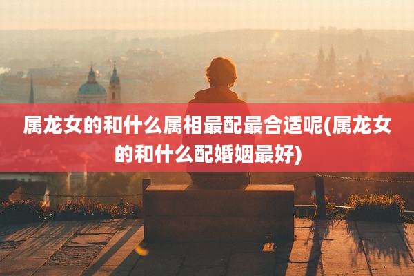 属龙女的和什么属相最配最合适呢(属龙女的和什么配婚姻最好)