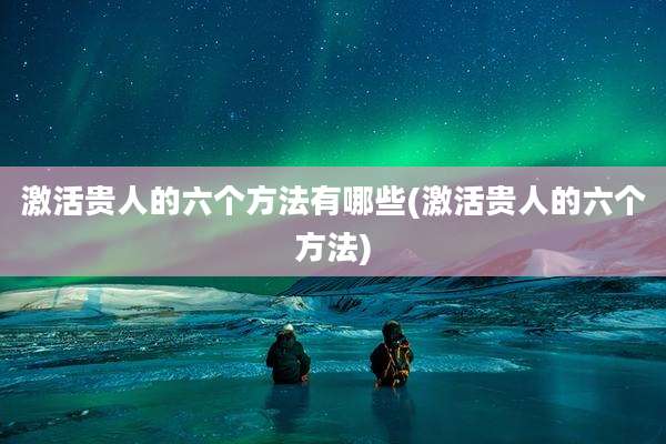 激活贵人的六个方法有哪些(激活贵人的六个方法)