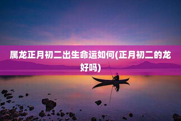 属龙正月初二出生命运如何(正月初二的龙好吗)