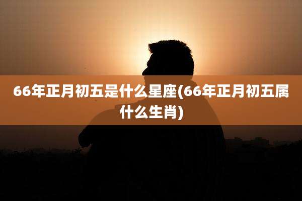 66年正月初五是什么星座(66年正月初五属什么生肖)