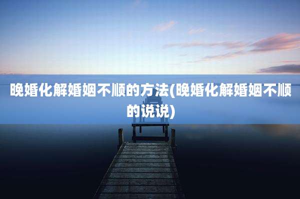 晚婚化解婚姻不顺的方法(晚婚化解婚姻不顺的说说)