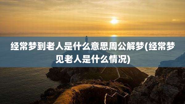 经常梦到老人是什么意思周公解梦(经常梦见老人是什么情况)