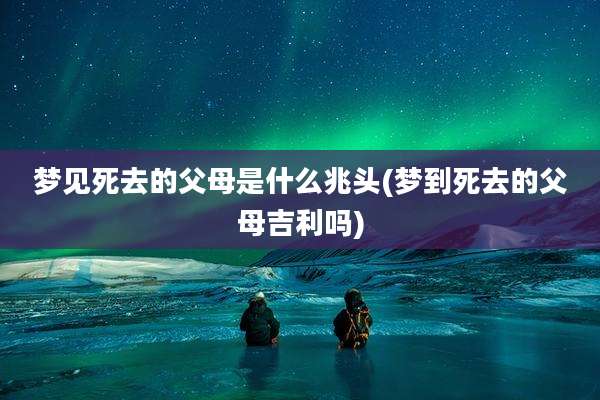 梦见死去的父母是什么兆头(梦到死去的父母吉利吗)
