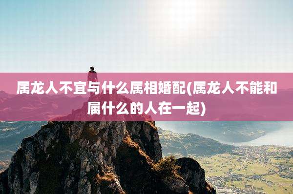 属龙人不宜与什么属相婚配(属龙人不能和属什么的人在一起)