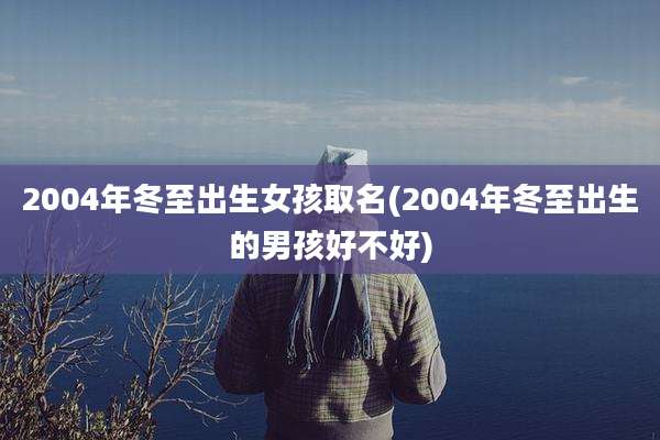2004年冬至出生女孩取名(2004年冬至出生的男孩好不好)