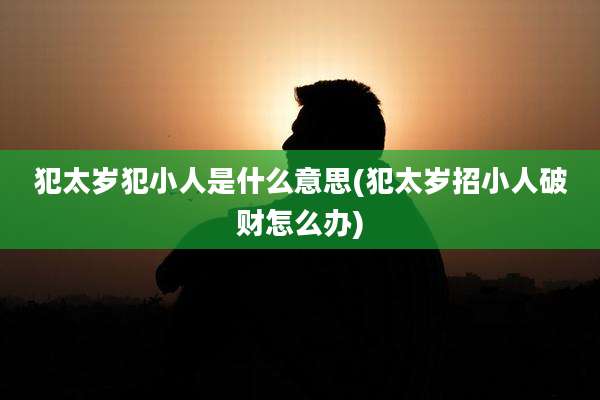 犯太岁犯小人是什么意思(犯太岁招小人破财怎么办)