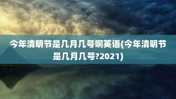 今年清明节是几月几号啊英语(今年清明节是几月几号?2021)